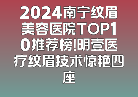 2024南宁纹眉美容医院TOP10推荐榜！明壹医疗纹眉技术惊艳四座