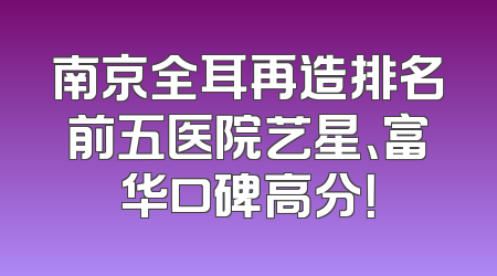 南京全耳再造排名前五医院艺星、富华口碑高分！