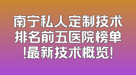南宁私人定制技术排名前五医院榜单！最新技术概览！