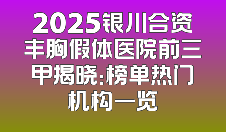 2025银川合资丰胸假体医院前三甲揭晓：榜单热门机构一览