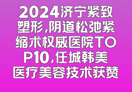 2024济宁紧致塑形，阴道松弛紧缩术权威医院TOP10，任城韩美医疗美容技术获赞
