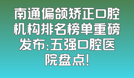 南通偏颌矫正口腔机构排名榜单重磅发布：五强口腔医院盘点！