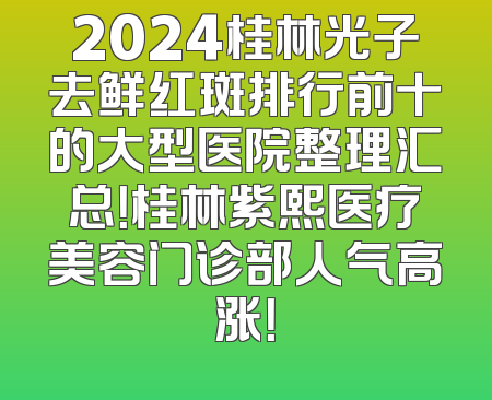 2024桂林光子去鲜红斑排行前十的大型医院整理汇总！桂林紫熙医疗美容门诊部人气高涨！