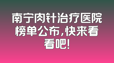 南宁肉针治疗医院榜单公布，快来看看吧！