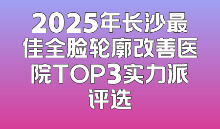 2025年长沙最佳全脸轮廓改善医院TOP3实力派评选