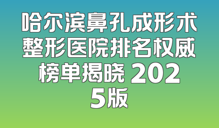 哈尔滨鼻孔成形术整形医院排名权威榜单揭晓 2025版
