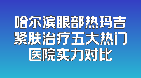 哈尔滨眼部热玛吉紧肤治疗五大热门医院实力对比