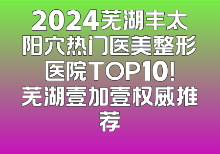 2024芜湖丰太阳穴热门医美整形医院TOP10！芜湖壹加壹权威推荐