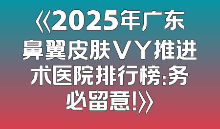 《2025年广东鼻翼皮肤VY推进术医院排行榜：务必留意！》