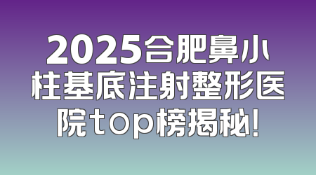 2025合肥鼻小柱基底注射整形医院top榜揭秘！