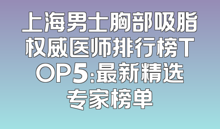 上海男士胸部吸脂权威医师排行榜TOP5：最新精选专家榜单