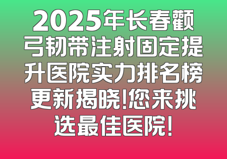 2025年长春颧弓韧带注射固定提升医院实力排名榜更新揭晓！您来挑选最佳医院！