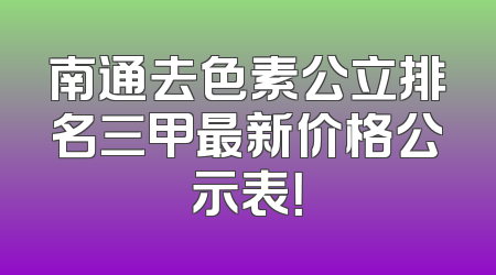 南通去色素公立排名三甲最新价格公示表！