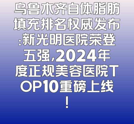 乌鲁木齐自体脂肪填充排名权威发布：新光明医院荣登五强，2024年度正规美容医院TOP10重磅上线！