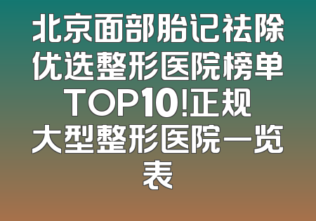 北京面部胎记祛除优选整形医院榜单TOP10！正规大型整形医院一览表