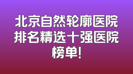 北京自然轮廓医院排名精选十强医院榜单！
