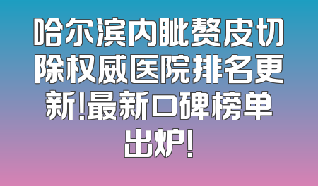 哈尔滨内眦赘皮切除权威医院排名更新！最新口碑榜单出炉！