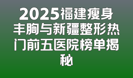 2025福建瘦身丰胸与新疆整形热门前五医院榜单揭秘