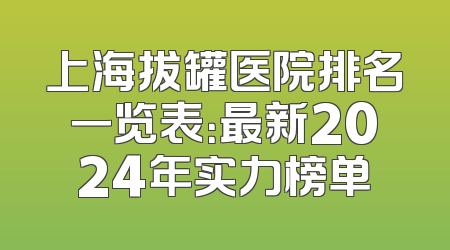 上海拔罐医院排名一览表：最新2024年实力榜单