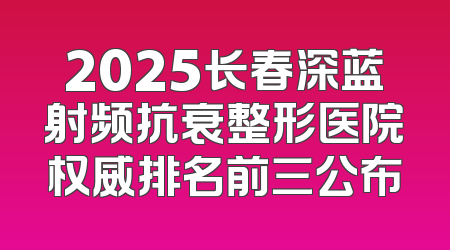 2025长春深蓝射频抗衰整形医院权威排名前三公布