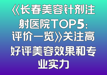 《长春美容针剂注射医院TOP5：评价一览》关注高好评美容效果和专业实力