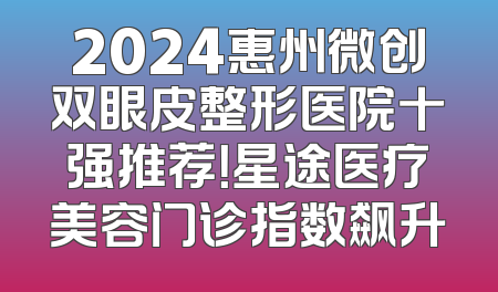2024惠州微创双眼皮整形医院十强推荐！星途医疗美容门诊指数飙升