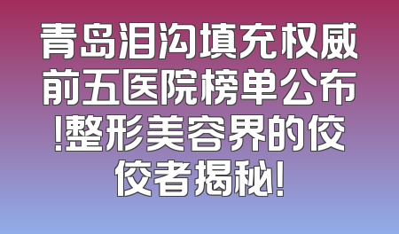 青岛泪沟填充权威前五医院榜单公布！整形美容界的佼佼者揭秘！