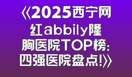 《2025西宁网红abbily隆胸医院TOP榜：四强医院盘点！》