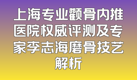 上海专业颧骨内推医院权威评测及专家李志海磨骨技艺解析