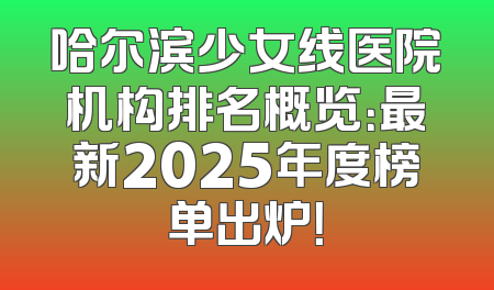 哈尔滨少女线医院机构排名概览：最新2025年度榜单出炉！