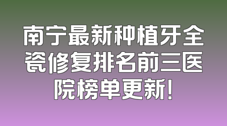 南宁最新种植牙全瓷修复排名前三医院榜单更新！