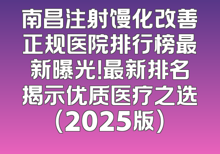 南昌注射馒化改善正规医院排行榜最新曝光！最新排名揭示优质医疗之选（2025版）