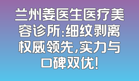 兰州姜医生医疗美容诊所：细纹剥离权威领先，实力与口碑双优！