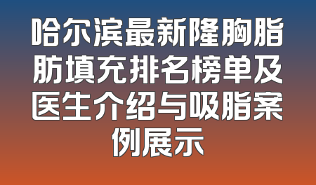 哈尔滨最新隆胸脂肪填充排名榜单及医生介绍与吸脂案例展示