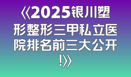 《2025银川塑形整形三甲私立医院排名前三大公开！》