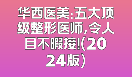 华西医美：五大顶级整形医师，令人目不暇接！(2024版)