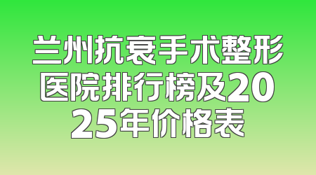 兰州抗衰手术整形医院排行榜及2025年价格表