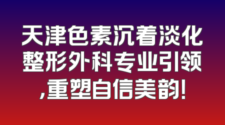 天津色素沉着淡化整形外科专业引领，重塑自信美韵！