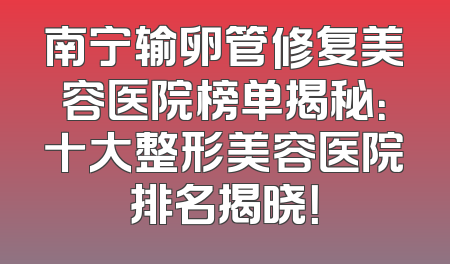 南宁输卵管修复美容医院榜单揭秘：十大整形美容医院排名揭晓！