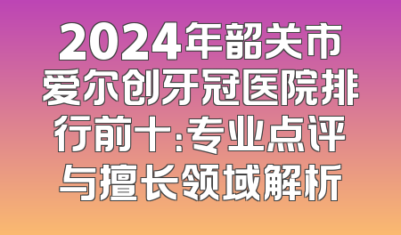 2024年韶关市爱尔创牙冠医院排行前十：专业点评与擅长领域解析