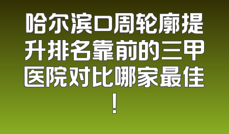 哈尔滨口周轮廓提升排名靠前的三甲医院对比哪家最佳！
