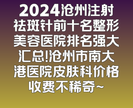 2024沧州注射祛斑针前十名整形美容医院排名强大汇总！沧州市南大港医院皮肤科价格收费不稀奇~
