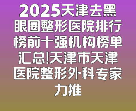 2025天津去黑眼圈整形医院排行榜前十强机构榜单汇总！天津市天津医院整形外科专家力推