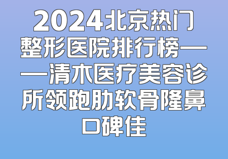 2024北京热门整形医院排行榜——清木医疗美容诊所领跑肋软骨隆鼻口碑佳