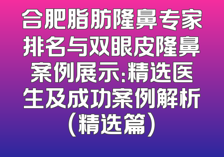 合肥脂肪隆鼻专家排名与双眼皮隆鼻案例展示：精选医生及成功案例解析（精选篇）