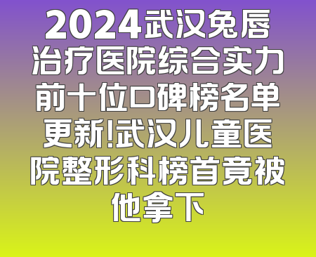 2024武汉兔唇治疗医院综合实力前十位口碑榜名单更新！武汉儿童医院整形科榜首竟被他拿下