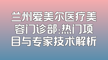兰州爱美尔医疗美容门诊部：热门项目与专家技术解析