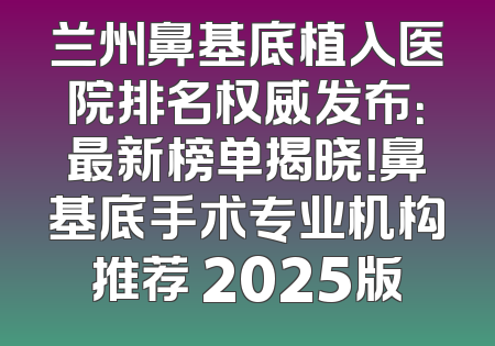 兰州鼻基底植入医院排名权威发布：最新榜单揭晓！鼻基底手术专业机构推荐 2025版