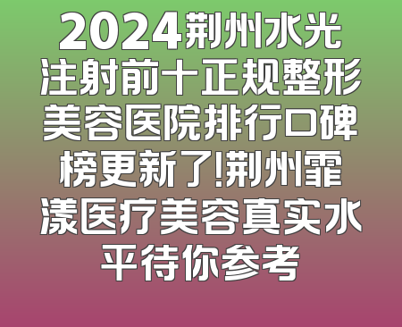 2024荆州水光注射前十正规整形美容医院排行口碑榜更新了！荆州霏漾医疗美容真实水平待你参考