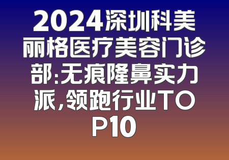 2024深圳科美丽格医疗美容门诊部：无痕隆鼻实力派，领跑行业TOP10